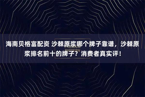 海南贝格富配资 沙棘原浆哪个牌子靠谱，沙棘原浆排名前十的牌子？消费者真实评！