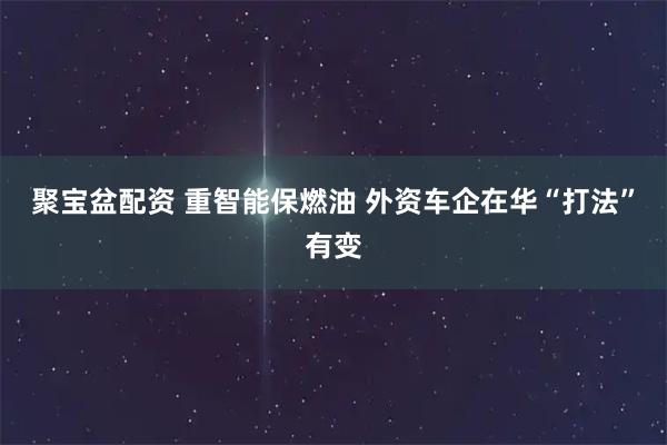 聚宝盆配资 重智能保燃油 外资车企在华“打法”有变