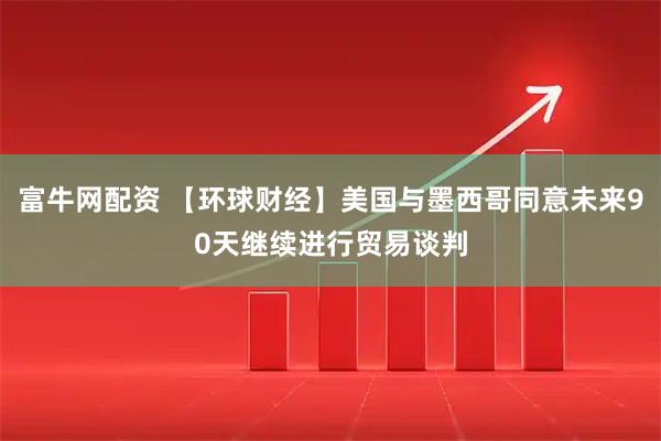 富牛网配资 【环球财经】美国与墨西哥同意未来90天继续进行贸易谈判
