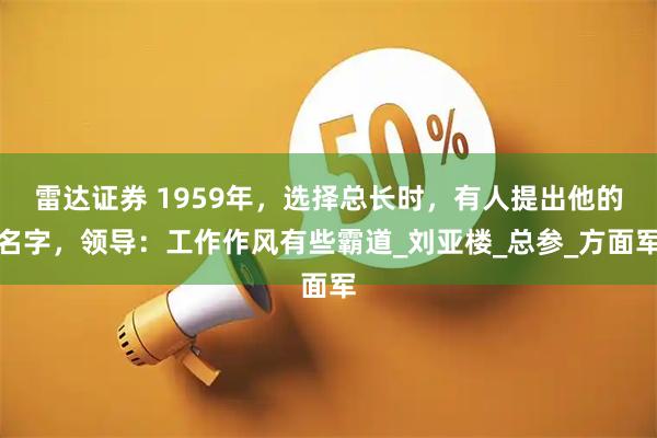 雷达证券 1959年，选择总长时，有人提出他的名字，领导：工作作风有些霸道_刘亚楼_总参_方面军