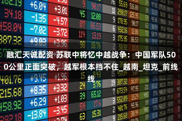 融汇天诚配资 苏联中将忆中越战争：中国军队500公里正面突破，越军根本挡不住_越南_坦克_前线