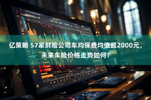亿策略 57家财险公司车均保费均值超2000元，未来车险价格走势如何？