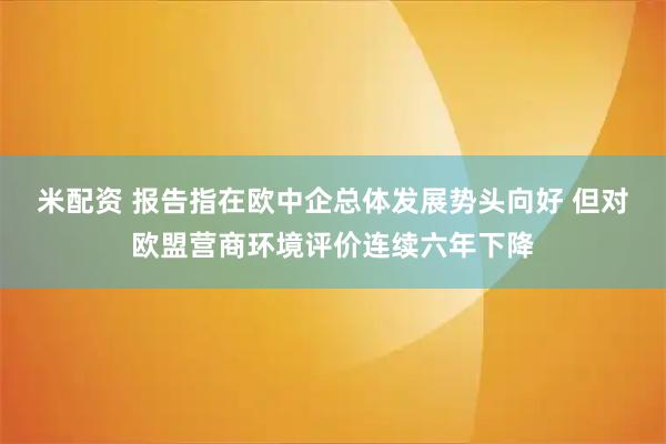 米配资 报告指在欧中企总体发展势头向好 但对欧盟营商环境评价连续六年下降
