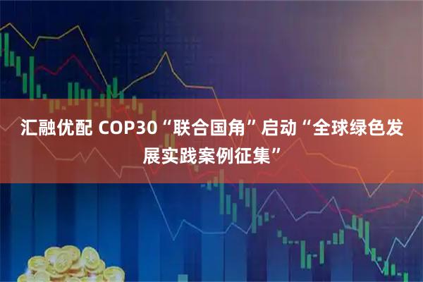 汇融优配 COP30“联合国角”启动“全球绿色发展实践案例征集”