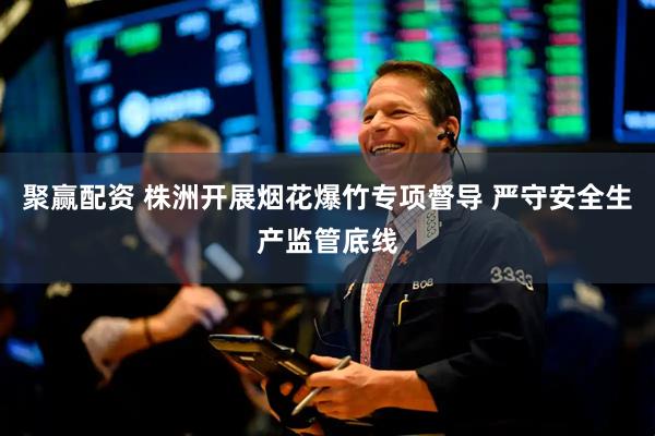 聚赢配资 株洲开展烟花爆竹专项督导 严守安全生产监管底线