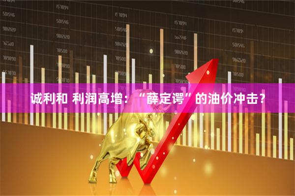 诚利和 利润高增：“薛定谔”的油价冲击？
